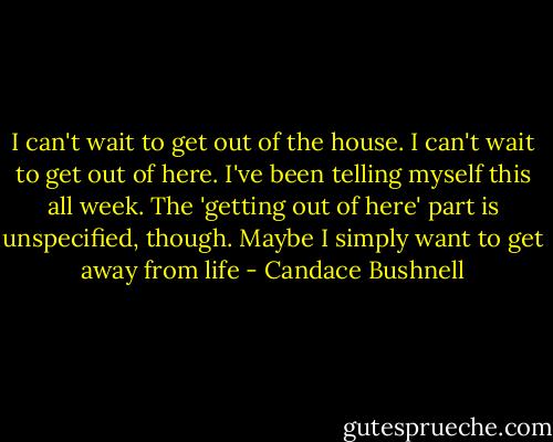 I can't wait to get out of the house. I can't wait to get out of here. I've been telling myself this all week. The 'getting out of here' part is unspecified, though. Maybe I simply want to get away from life - Candace Bushnell