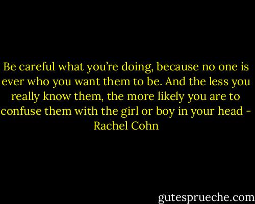 Be careful what you’re doing, because no one is ever who you want them to be. And the less you really know them, the more likely you are to confuse them with the girl or boy in your head - Rachel Cohn