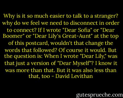 Why is it so much easier to talk to a stranger? why do we feel we need to disconnect in order to connect? If I wrote "Dear Sofia" or "Dear Boomer" or "Dear Lily's Great-Aunt" at the top of this postcard, wouldn't that change the words that followed? Of course it would. But the question is: When I wrote "Dear Lily," was that just a version of "Dear Myself"? I know it was more than that. But it was also less than that, too - David Levithan