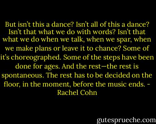 But isn’t this a dance? Isn’t all of this a dance? Isn’t that what we do with words? Isn’t that what we do when we talk, when we spar, when we make plans or leave it to chance? Some of it’s choreographed. Some of the steps have been done for ages. And the rest—the rest is spontaneous. The rest has to be decided on the floor, in the moment, before the music ends. - Rachel Cohn