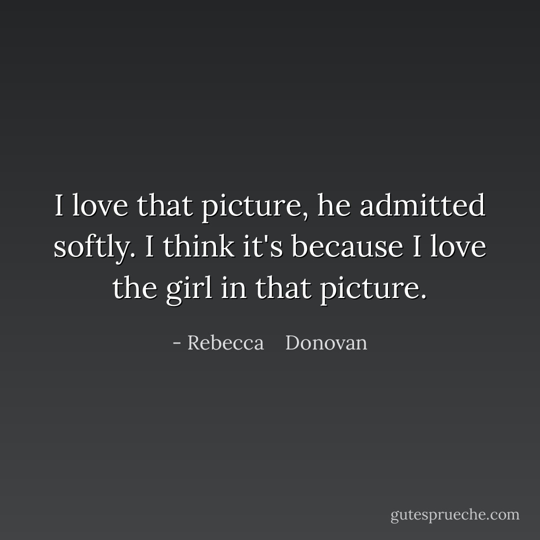 I love that picture, he admitted softly. I think it's because I love the girl in that picture. - Rebecca    Donovan