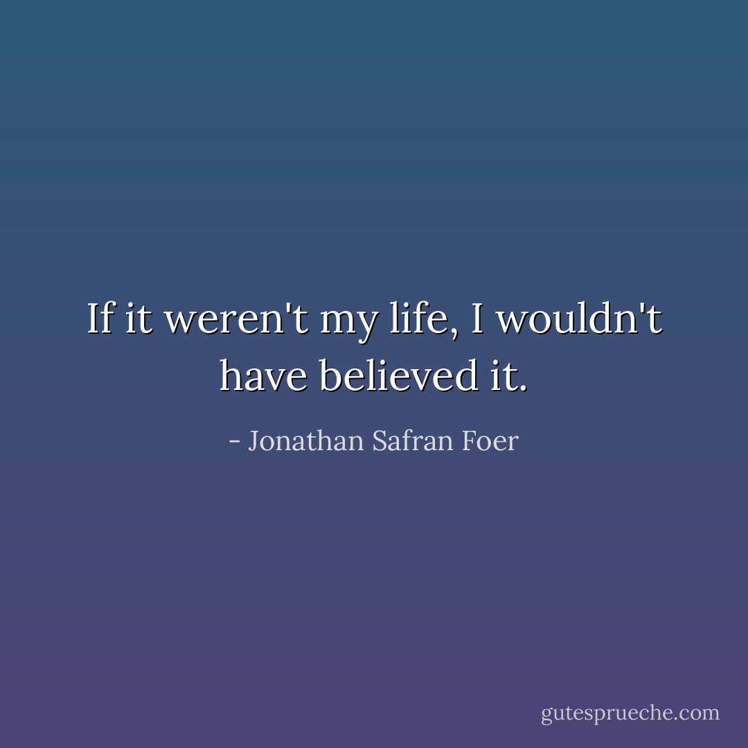 If it weren't my life, I wouldn't have believed it. - Jonathan Safran Foer