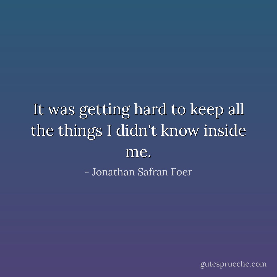 It was getting hard to keep all the things I didn't know inside me. - Jonathan Safran Foer
