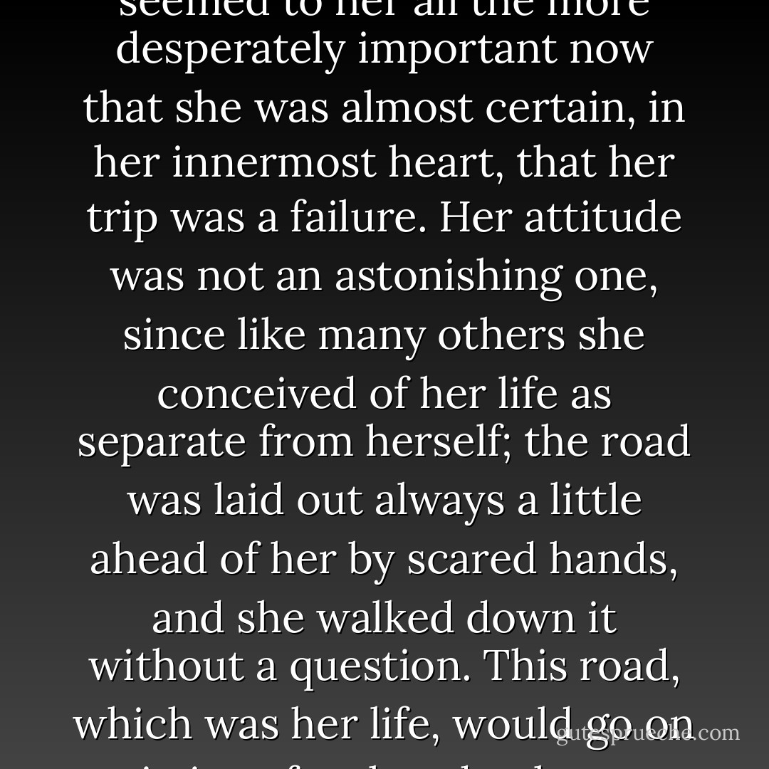 This did not in any way alter her intention of accomplishing her mission; on the contrary; it seemed to her all the more desperately important now that she was almost certain, in her innermost heart, that her trip was a failure. Her attitude was not an astonishing one, since like many others she conceived of her life as separate from herself; the road was laid out always a little ahead of her by scared hands, and she walked down it without a question. This road, which was her life, would go on existing after her death, even as her death existed while she still lived. - Jane Bowles