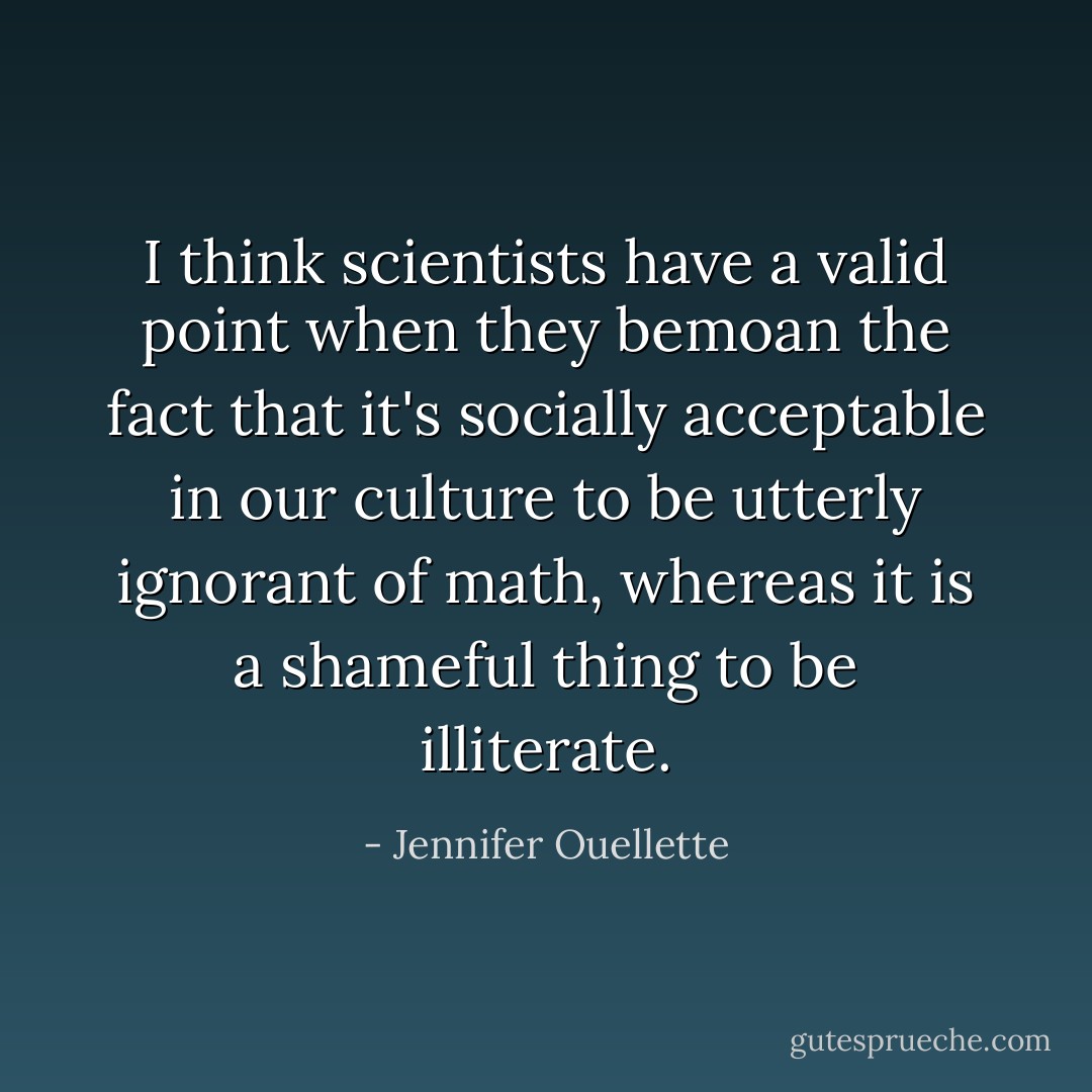 I think scientists have a valid point when they bemoan the fact that it's socially acceptable in our culture to be utterly ignorant of math, whereas it is a shameful thing to be illiterate. - Jennifer Ouellette