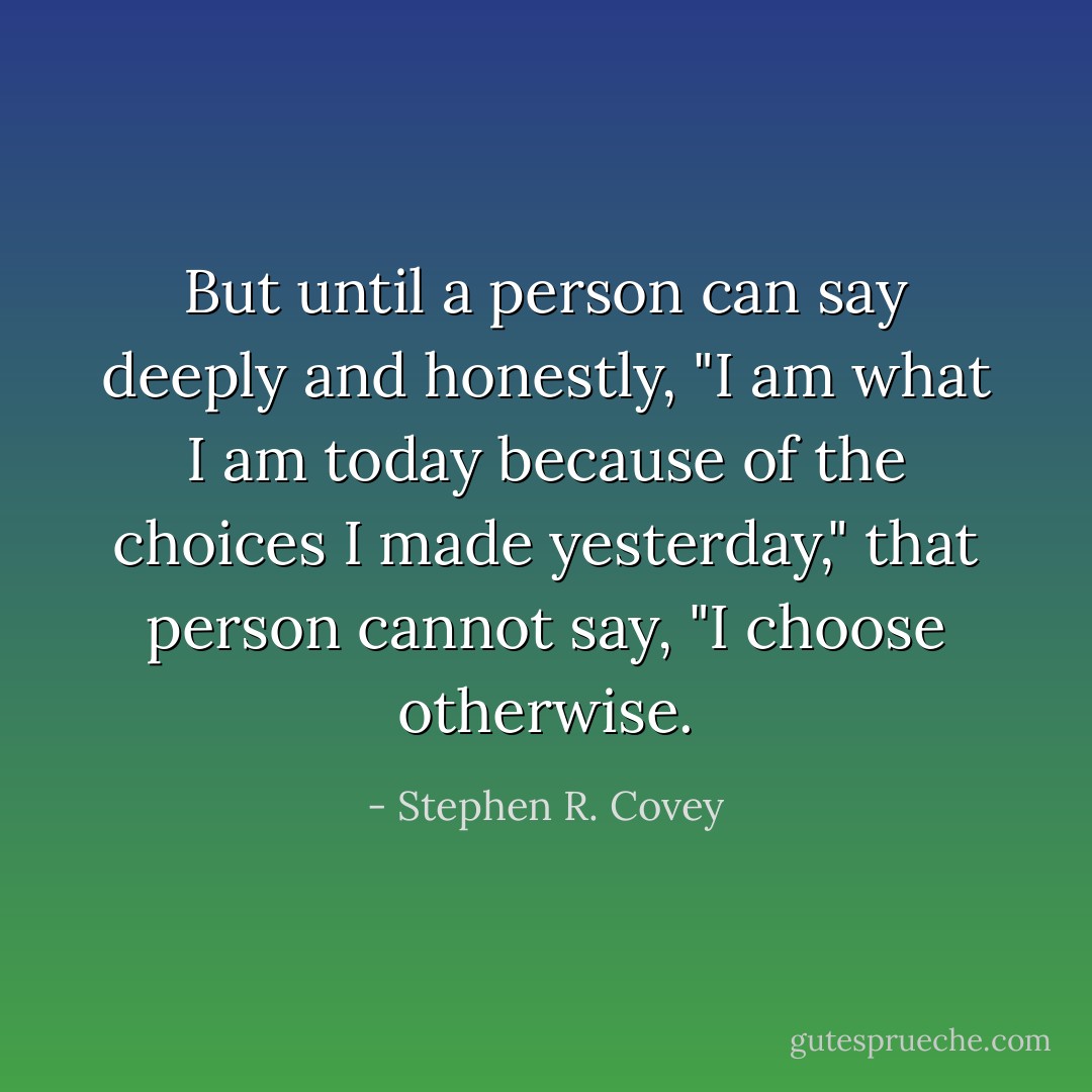 But until a person can say deeply and honestly, "I am what I am today because of the choices I made yesterday," that person cannot say, "I choose otherwise. - Stephen R. Covey
