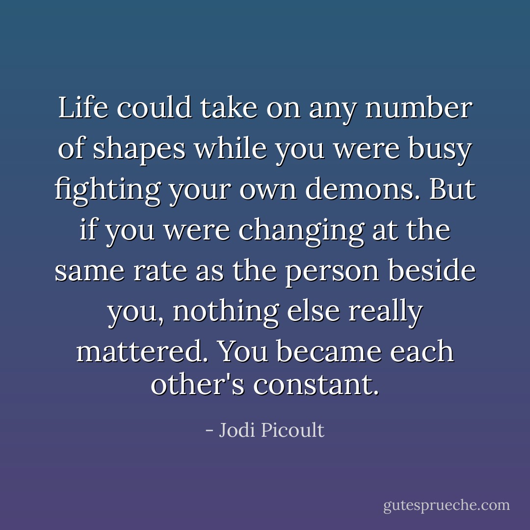 Life could take on any number of shapes while you were busy fighting your own demons. But if you were changing at the same rate as the person beside you, nothing else really mattered. You became each other's constant. - Jodi Picoult