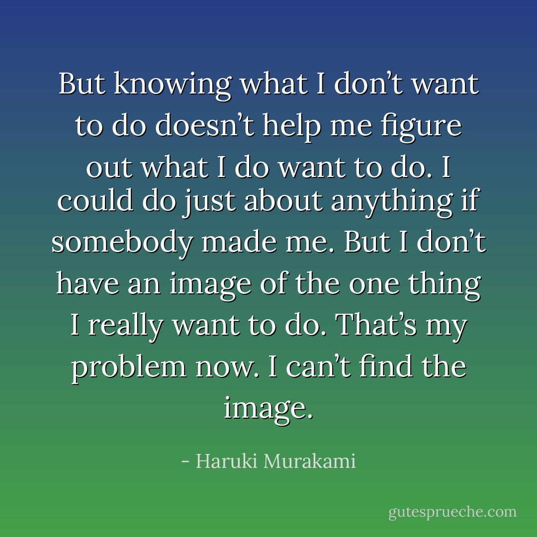 But knowing what I don’t want to do doesn’t help me figure out what I do want to do. I could do just about anything if somebody made me. But I don’t have an image of the one thing I really want to do. That’s my problem now. I can’t find the image. - Haruki Murakami