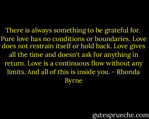 There is always something to be grateful for.<br /><br />Pure love has no conditions or boundaries. Love does not restrain itself or hold back. Love gives all the time and doesn't ask for anything in return. Love is a continuous flow without any limits. And all of this is inside you. - Rhonda Byrne