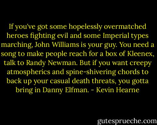 If you've got some hopelessly overmatched heroes fighting evil and some Imperial types marching, John Williams is your guy. You need a song to make people reach for a box of Kleenex, talk to Randy Newman. But if you want creepy atmospherics and spine-shivering chords to back up your casual death threats, you gotta bring in Danny Elfman. - Kevin Hearne