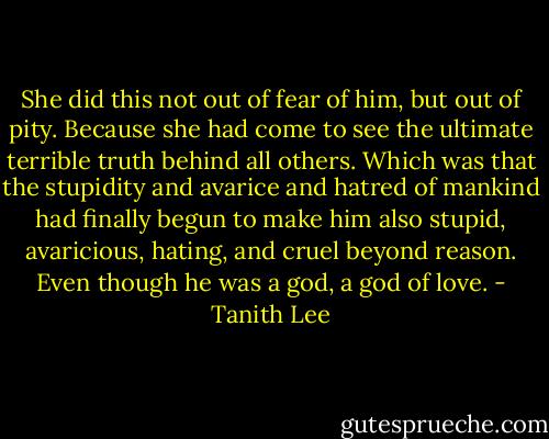 She did this not out of fear of him, but out of pity. Because she had come to see the ultimate terrible truth behind all others. Which was that the stupidity and avarice and hatred of mankind had finally begun to make him also stupid, avaricious, hating, and cruel beyond reason. Even though he was a god, a god of love. - Tanith Lee