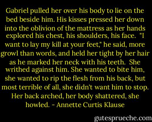 Gabriel pulled her over his body to lie on the bed beside him. His kisses pressed her down into the oblivion of the mattress as her hands explored his chest, his shoulders, his face.<br /><br />"I want to lay my kill at your feet," he said, more growl than words, and held her tight by her hair as he marked her neck with his teeth.<br /><br />She writhed against him. She wanted to bite him, she wanted to rip the flesh from his back, but most terrible of all, she didn't want him to stop. Her back arched, her body shattered, she howled. - Annette Curtis Klause