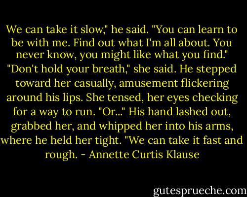 We can take it slow," he said. "You can learn to be with me. Find out what I'm all about. You never know, you might like what you find."<br />"Don't hold your breath," she said.<br />He stepped toward her casually, amusement flickering around his lips. She tensed, her eyes checking for a way to run.<br />"Or..." His hand lashed out, grabbed her, and whipped her into his arms, where he held her tight. "We can take it fast and rough. - Annette Curtis Klause