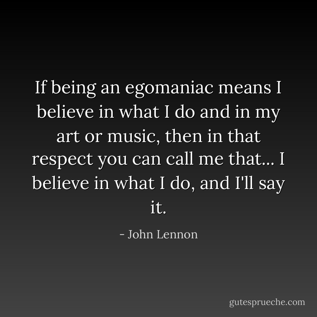 If being an egomaniac means I believe in what I do and in my art or music, then in that respect you can call me that... I believe in what I do, and I'll say it. - John Lennon