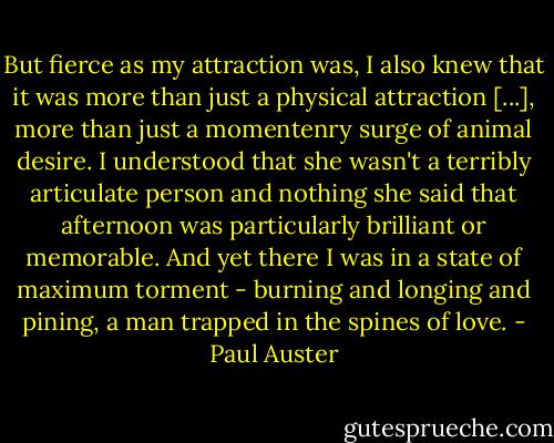 But fierce as my attraction was, I also knew that it was more than just a physical attraction [...], more than just a momentenry surge of animal desire. I understood that she wasn't a terribly articulate person and nothing she said that afternoon was particularly brilliant or memorable. And yet there I was in a state of maximum torment - burning and longing and pining, a man trapped in the spines of love. - Paul Auster