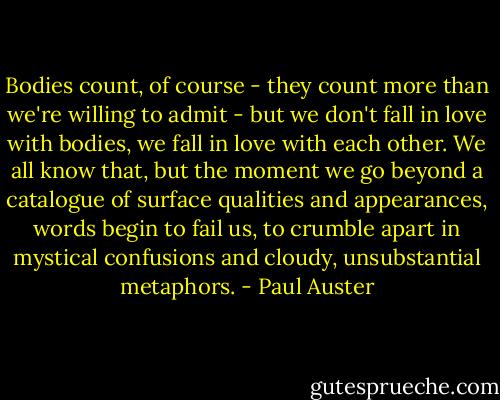 Bodies count, of course - they count more than we're willing to admit - but we don't fall in love with bodies, we fall in love with each other. We all know that, but the moment we go beyond a catalogue of surface qualities and appearances, words begin to fail us, to crumble apart in mystical confusions and cloudy, unsubstantial metaphors. - Paul Auster