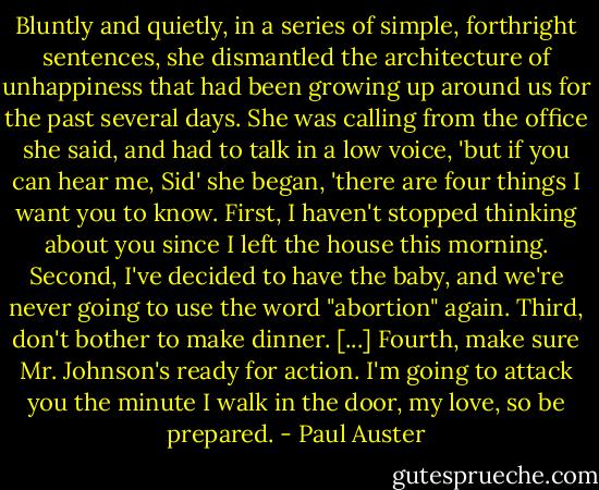 Bluntly and quietly, in a series of simple, forthright sentences, she dismantled the architecture of unhappiness that had been growing up around us for the past several days. She was calling from the office she said, and had to talk in a low voice, 'but if you can hear me, Sid' she began, 'there are four things I want you to know. First, I haven't stopped thinking about you since I left the house this morning. Second, I've decided to have the baby, and we're never going to use the word "abortion" again. Third, don't bother to make dinner. [...] Fourth, make sure Mr. Johnson's ready for action. I'm going to attack you the minute I walk in the door, my love, so be prepared. - Paul Auster