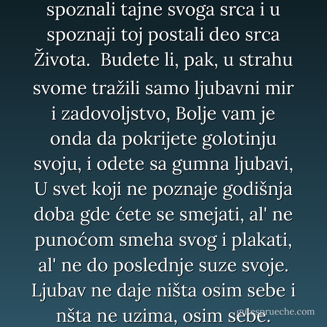 Kad vas ljubav pozove, podjite za njom, Premda su staze njene tegobne i strme.<br />A kad vas krila njena obgrle, prepustite joj se, Premda vas mač, skriven medju perima njenim, može povrediti.<br />A kad vam progovori, verujte joj, Premda vam glas njen može uništiti snove, k'o sto severac opustoši vrt.<br />Jer, baš kao što vas kruniše, ljubav će vas i razapeti.<br />Isto kao što vas podstiče da rastete, isto tako će vas i okresati.<br />Kao što se uspinje do visina vaših i miluje vam grančice najtananije što trepere na suncu,<br />Tako će se spustiti i do vašeg korenja i protresti ga u njegovom prijanjanju za zemlju.<br />Poput snoplja pščeničnog, sakupiće vas u naručje svoje.<br />Omlatiće vas, da bi vas ogolila. Prosejaće vas, da bi vas otrebila od kukolja.<br />Samleće vas, do beline. Umesiće vas, dok ne postanete gipki.<br />A onda će vas izložiti svojoj svetoj vatri, tako da postanete sveti hleb za svetu Božiju svetkovinu.<br />Sve će vam to ljubav učiniti, ne biste li spoznali tajne svoga srca i u spoznaji toj postali deo srca Života. <br />Budete li, pak, u strahu svome tražili samo ljubavni mir i zadovoljstvo,<br />Bolje vam je onda da pokrijete golotinju svoju, i odete sa gumna ljubavi,<br />U svet koji ne poznaje godišnja doba gde ćete se smejati, al' ne punoćom smeha svog i plakati,<br />al' ne do poslednje suze svoje. Ljubav ne daje ništa osim sebe i nšta ne uzima, osim sebe.<br />Ljubav ne poseduje, niti dopušta da je poseduju; Jer, ljubav je dovoljna ljubavi.<br />Kad volite, ne treba da kažete: "Bog mi je u srcu", već: "Ja sam u srcu Božijem."<br />I nemojte misliti da možete usmeriti puteve ljubavi,<br />jer ljubav, ako joj se učinite vrednima, usmeriće vaše puteve.<br />Ljubav nema drugih želja, nego da se ispuni.<br />Ali, ako volite a morate još i da želite, neka vam ovo budu želje:<br />Da se istopite i budete kao potok razigrani što peva svoj milozvuk noći.<br />Da spoznate bol prevelike nežnosti. Da vas rani sopsvtveno poimanje ljubavi;<br />I da krvarite drage volje i radosno.<br />Da se probudite u praskozorje sa srcem krilatim<br />i uputite zahvalniicu za još jedan dan ljubavi;<br />Da otpočnete u poslepodnevnom času i razmišljate o ljubavnom zanosu;<br />Da se s večeri vratite kući sa zahvalnočću,<br />A potom da usnite s molitvom za voljenog u srcu i pesmom slavljeničkom na usnama… - Kahlil Gibran