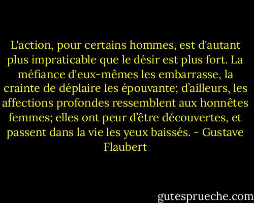 L'action, pour certains hommes, est d'autant plus impraticable que le désir est plus fort. La méfiance d'eux-mêmes les embarrasse, la crainte de déplaire les épouvante; d’ailleurs, les affections profondes ressemblent aux honnêtes femmes; elles ont peur d’être découvertes, et passent dans la vie les yeux baissés. - Gustave Flaubert