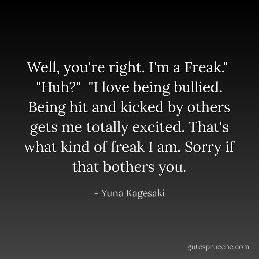 Well, you're right. I'm a Freak."<br /><br />"Huh?"<br /><br />"I love being bullied. Being hit and kicked by others gets me totally excited. That's what kind of freak I am.<br />Sorry if that bothers you. - Yuna Kagesaki