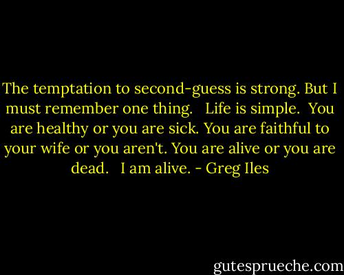 The temptation to second-guess is strong. But I must remember one thing. <br /><br />Life is simple.<br /><br />You are healthy or you are sick. You are faithful to your wife or you aren't. You are alive or you are dead. <br /><br />I am alive. - Greg Iles