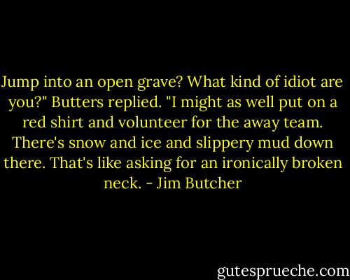 Jump into an open grave? What kind of idiot are you?" Butters replied. "I might as well put on a red shirt and volunteer for the away team. There's snow and ice and slippery mud down there. That's like asking for an ironically broken neck. - Jim Butcher