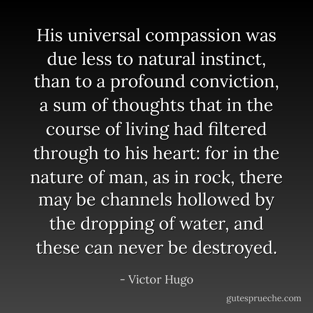 His universal compassion was due less to natural instinct, than to a profound conviction, a sum of thoughts that in the course of living had filtered through to his heart: for in the nature of man, as in rock, there may be channels hollowed by the dropping of water, and these can never be destroyed. - Victor Hugo