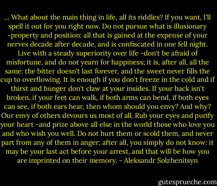 … What about the main thing in life, all its riddles? If you want, I'll spell it out for you right now. Do not pursue what is illusionary -property and position: all that is gained at the expense of your nerves decade after decade, and is confiscated in one fell night. Live with a steady superiority over life -don't be afraid of misfortune, and do not yearn for happiness; it is, after all, all the same: the bitter doesn't last forever, and the sweet never fills the cup to overflowing. It is enough if you don't freeze in the cold and if thirst and hunger don't claw at your insides. If your back isn't broken, if your feet can walk, if both arms can bend, if both eyes can see, if both ears hear, then whom should you envy? And why? Our envy of others devours us most of all. Rub your eyes and purify your heart -and prize above all else in the world those who love you and who wish you well. Do not hurt them or scold them, and never part from any of them in anger; after all, you simply do not know: it may be your last act before your arrest, and that will be how you are imprinted on their memory. - Aleksandr Solzhenitsyn