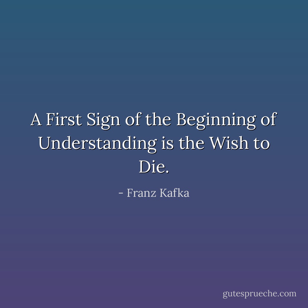 A First Sign of the Beginning of Understanding is the Wish to Die. - Franz Kafka