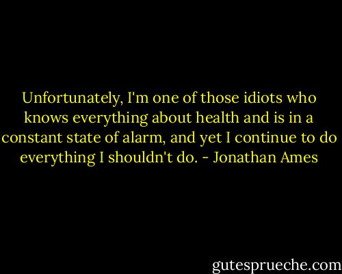Unfortunately, I'm one of those idiots who knows everything about health and is in a constant state of alarm, and yet I continue to do everything I shouldn't do. - Jonathan Ames