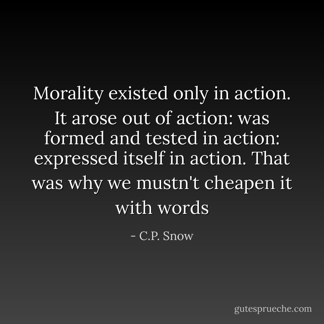 Morality existed only in action. It arose out of action: was formed and tested in action: expressed itself in action. That was why we mustn't cheapen it with words - C.P. Snow