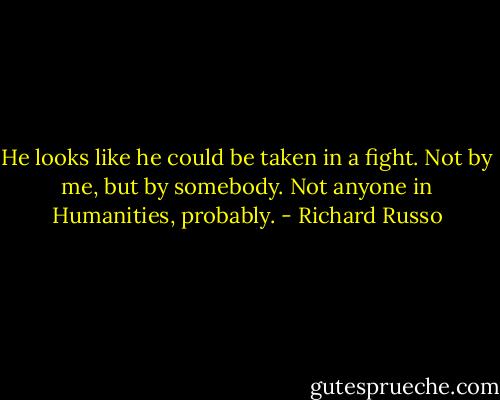 He looks like he could be taken in a fight. Not by me, but by somebody. Not anyone in Humanities, probably. - Richard Russo
