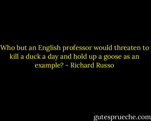 Who but an English professor would threaten to kill a duck a day and hold up a goose as an example? - Richard Russo