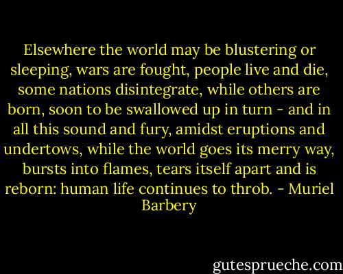 Elsewhere the world may be blustering or sleeping, wars are fought, people live and die, some nations disintegrate, while others are born, soon to be swallowed up in turn - and in all this sound and fury, amidst eruptions and undertows, while the world goes its merry way, bursts into flames, tears itself apart and is reborn: human life continues to throb. - Muriel Barbery