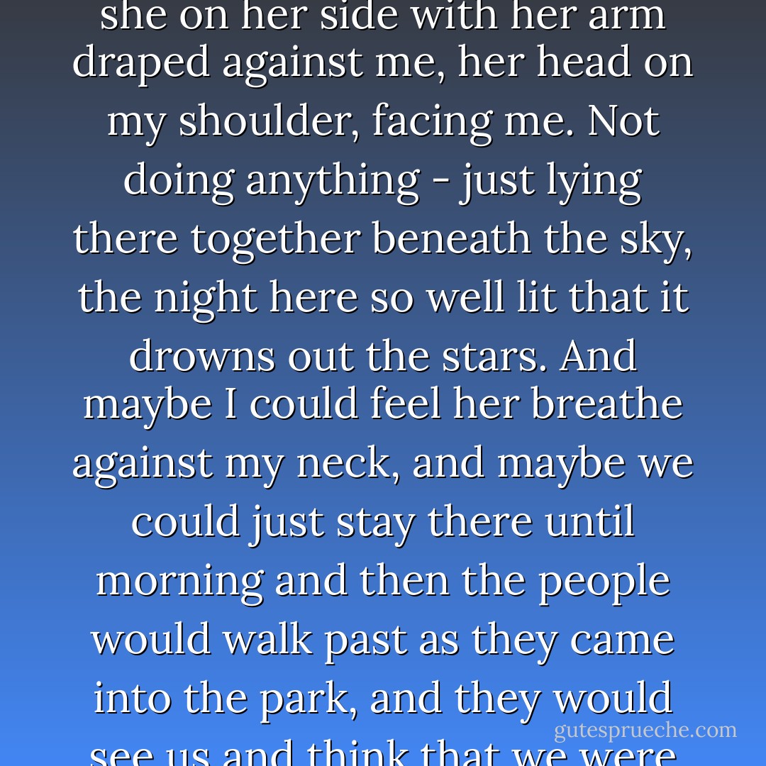 I thought of us lying down on some grassy patch of SeaWorld together, me on my back and she on her side with her arm draped against me, her head on my shoulder, facing me. Not doing anything - just lying there together beneath the sky, the night here so well lit that it drowns out the stars. And maybe I could feel her breathe against my neck, and maybe we could just stay there until morning and then the people would walk past as they came into the park, and they would see us and think that we were tourists, too, and we could just disappear into them. - John Green