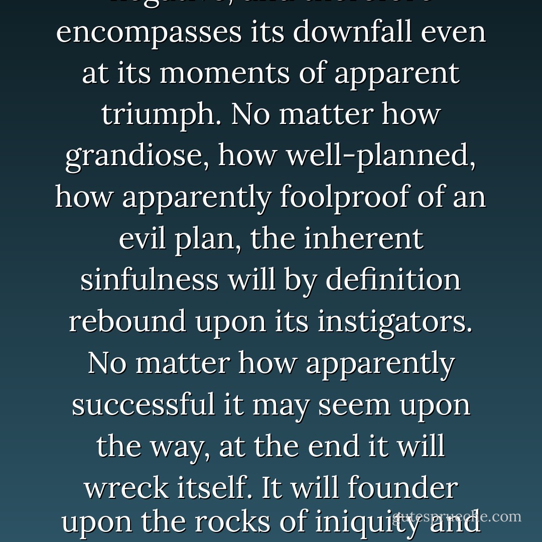 You see, evil always contains the seeds of its own destruction. It is ultimately negative, and therefore encompasses its downfall even at its moments of apparent triumph. No matter how grandiose, how well-planned, how apparently foolproof of an evil plan, the inherent sinfulness will by definition rebound upon its instigators. No matter how apparently successful it may seem upon the way, at the end it will wreck itself. It will founder upon the rocks of iniquity and sink headfirst to vanish without trace into the seas of oblivion. - Neil Gaiman