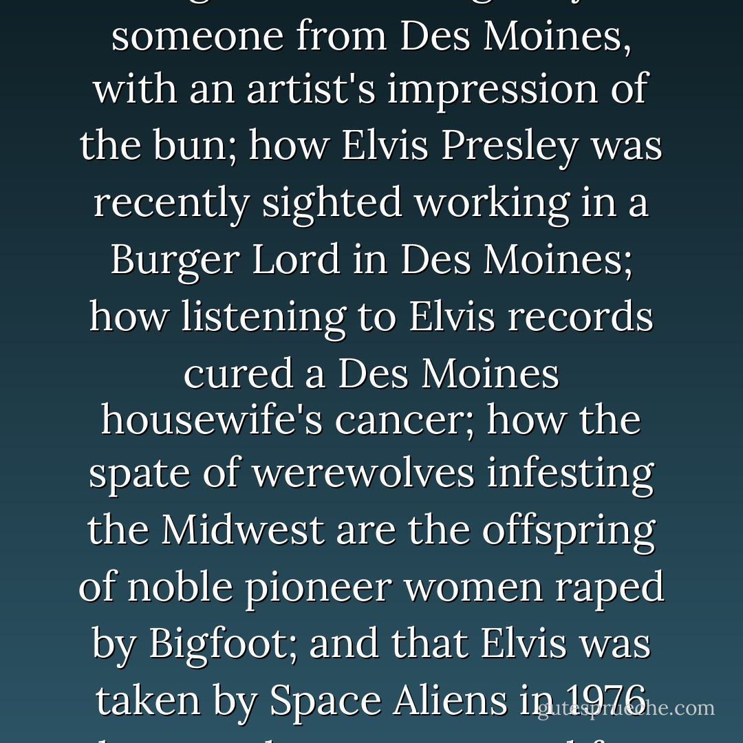 A typical National World Weekly would tell the world how Jesus' face was seen on a Big Mac bun bought by someone from Des Moines, with an artist's impression of the bun; how Elvis Presley was recently sighted working in a Burger Lord in Des Moines; how listening to Elvis records cured a Des Moines housewife's cancer; how the spate of werewolves infesting the Midwest are the offspring of noble pioneer women raped by Bigfoot; and that Elvis was taken by Space Aliens in 1976 because he was too good for this world. Remarkably, one of these stories is indeed true. - Neil Gaiman