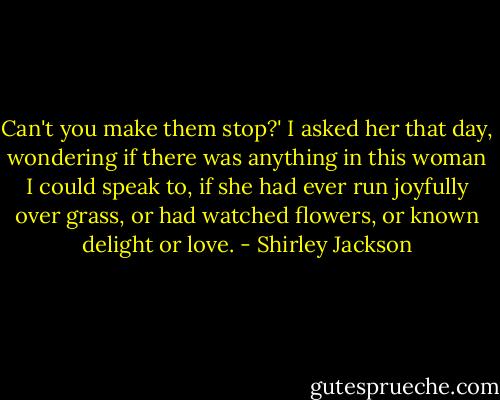 Can't you make them stop?' I asked her that day, wondering if there was anything in this woman I could speak to, if she had ever run joyfully over grass, or had watched flowers, or known delight or love. - Shirley Jackson