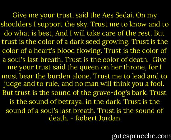 Give me your trust, said the Aes Sedai.<br />On my shoulders I support the sky.<br />Trust me to know and to do what is best,<br />And I will take care of the rest.<br />But trust is the color of a dark seed growing.<br />Trust is the color of a heart's blood flowing.<br />Trust is the color of a soul's last breath.<br />Trust is the color of death.<br /><br />Give me your trust said the queen on her throne,<br />for I must bear the burden alone.<br />Trust me to lead and to judge and to rule, and no man will think you a fool.<br />But trust is the sound of the grave-dog's bark.<br />Trust is the sound of betrayal in the dark.<br />Trust is the sound of a soul's last breath.<br />Trust is the sound of death. - Robert Jordan