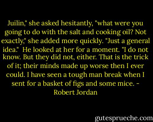 Juilin," she asked hesitantly, "what were you going to do with the salt and cooking oil? Not exactly," she added more quickly. "Just a general idea." <br />He looked at her for a moment. "I do not know. But they did not, either. That is the trick of it; their minds made up worse then I ever could. I have seen a tough man break when I sent for a basket of figs and some mice. - Robert Jordan