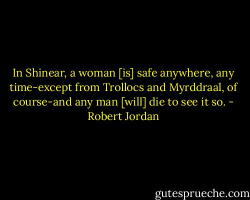 In Shinear, a woman [is] safe anywhere, any time-except from Trollocs and Myrddraal, of course-and any man [will] die to see it so. - Robert Jordan