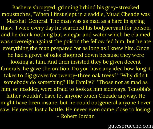 Bashere shrugged, grinning brhind his grey-streaked moustaches, "When I first slept in a saddle, Muad Cheade was Marshal-General. The man was as mad as a hare in spring thaw. Twice every day he searched his bodyservant for poison, and he drank nothing but vinegar and water which he claimed was sovereign against the poison the fellow fed him, but he ate everything the man prepared for as long as I knew him. Once he had a grove of oaks chopped down because they were looking at him. And then insisted they be given decent funerals; he gave the oration. Do you have any idea how long it takes to dig graves for twenty-three oak trees?" "Why didn't somebody do something? His Family?" "Those not as mad as him, or madder, were afraid to look at him sideways. Tenobia's father wouldn't have let anyone touch Cheade anyway. He might have been insane, but he could outgeneral anyone I ever saw. He never lost a battle. He never even came close to losing. - Robert Jordan