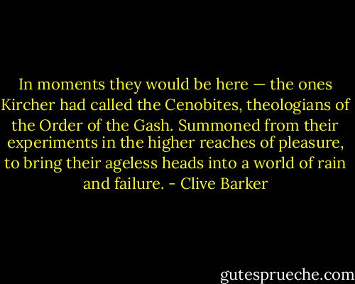 In moments they would be here — the ones Kircher had called the Cenobites, theologians of the Order of the Gash. Summoned from their experiments in the higher reaches of pleasure, to bring their ageless heads into a world of rain and failure. - Clive Barker