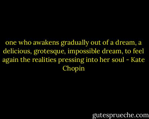 one who awakens gradually out of a dream, a delicious, grotesque, impossible dream, to feel again the realities pressing into her soul - Kate Chopin