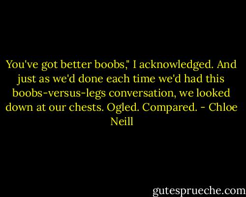 You've got better boobs," I acknowledged. And just as we'd done each time we'd had this boobs-versus-legs conversation, we looked down at our chests. Ogled. Compared. - Chloe Neill
