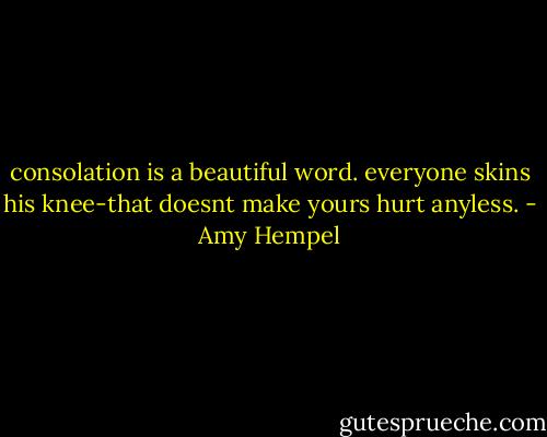 consolation is a beautiful word. everyone skins his knee-that doesnt make yours hurt anyless. - Amy Hempel