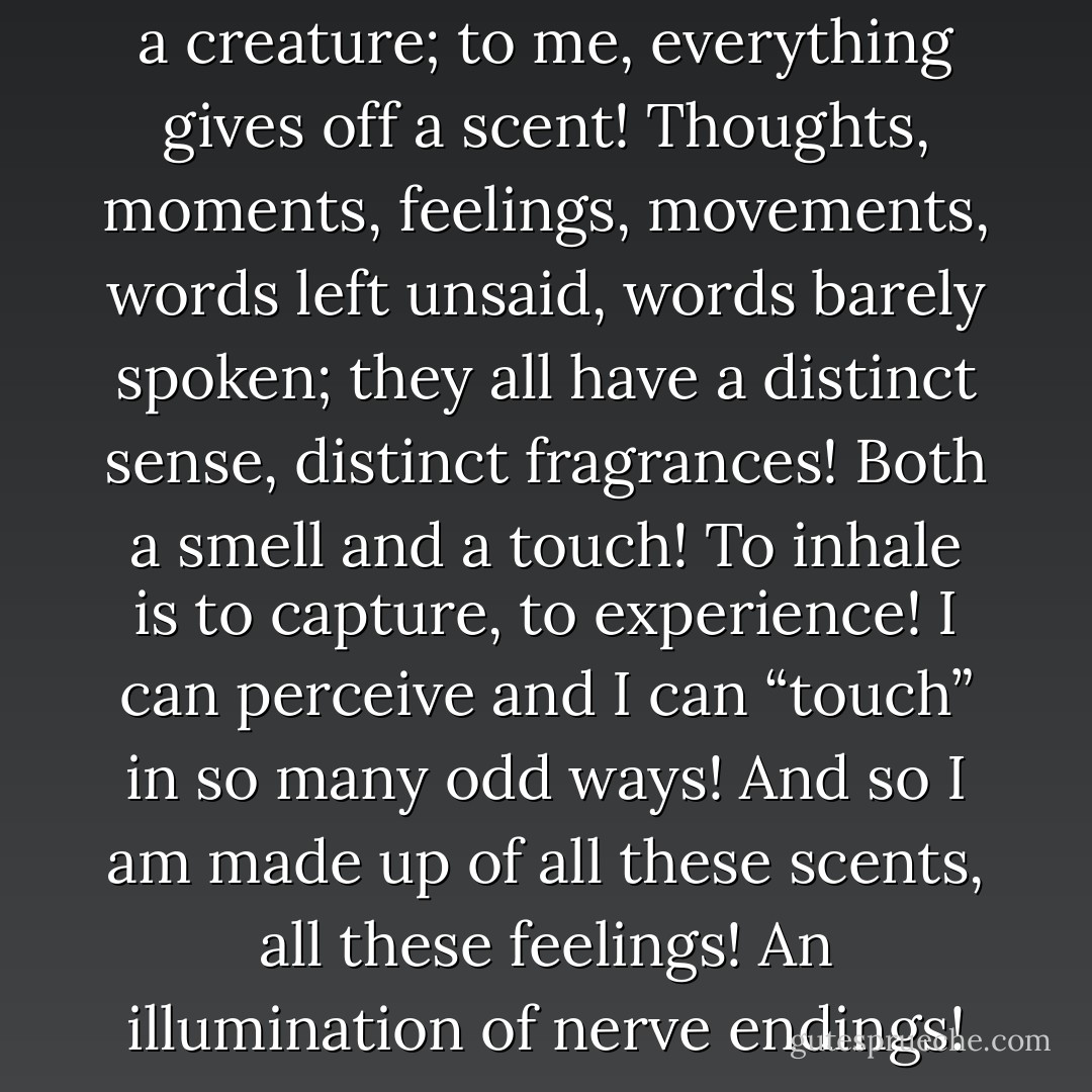 I’m barely human. I’m more like a creature; to me, everything gives off a scent! Thoughts, moments, feelings, movements, words left unsaid, words barely spoken; they all have a distinct sense, distinct fragrances! Both a smell and a touch! To inhale is to capture, to experience! I can perceive and I can “touch” in so many odd ways! And so I am made up of all these scents, all these feelings! An illumination of nerve endings! - C. JoyBell C.