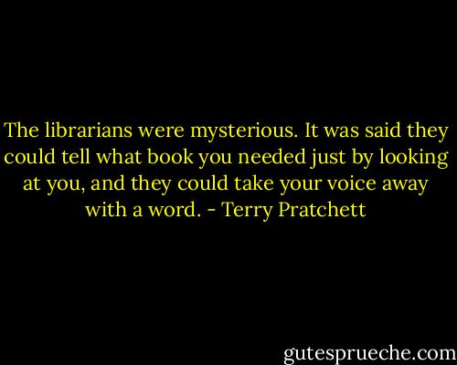 The librarians were mysterious. It was said they could tell what book you needed just by looking at you, and they could take your voice away with a word. - Terry Pratchett