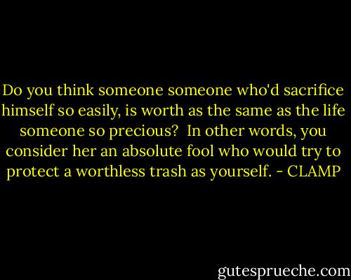Do you think someone someone who'd sacrifice himself so easily, is worth as the same as the life someone so precious?<br /><br />In other words, you consider her an absolute fool who would try to protect a worthless trash as yourself. - CLAMP