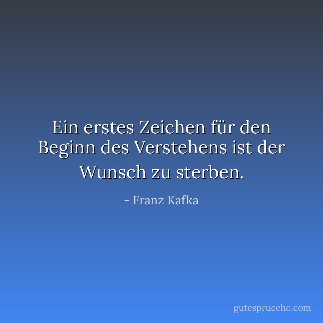 Ein erstes Zeichen für den Beginn des Verstehens ist der Wunsch zu sterben. - Franz Kafka<